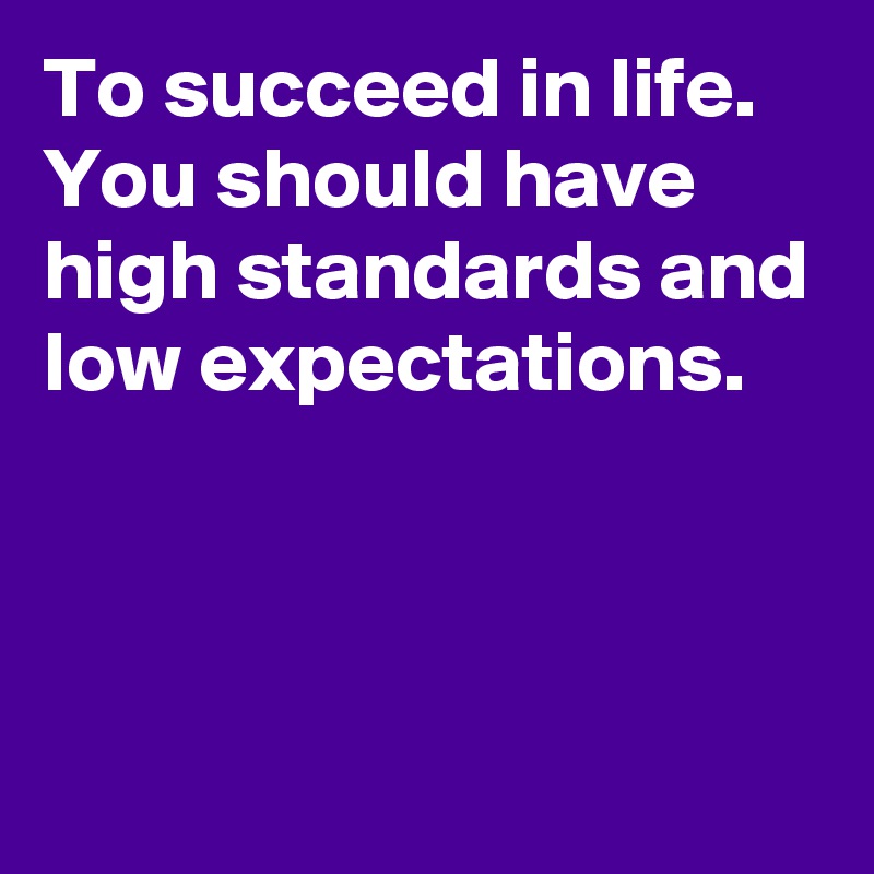 To succeed in life. You should have high standards and low expectations. 



