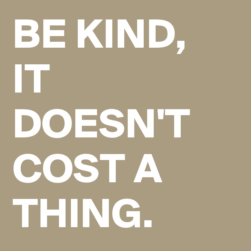BE KIND,  IT DOESN'T COST A THING. 
