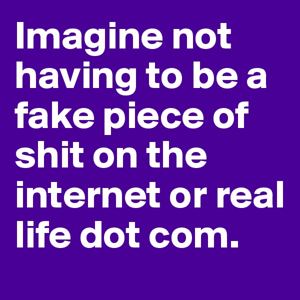 Imagine not having to be a fake piece of shit on the internet or real life dot com.