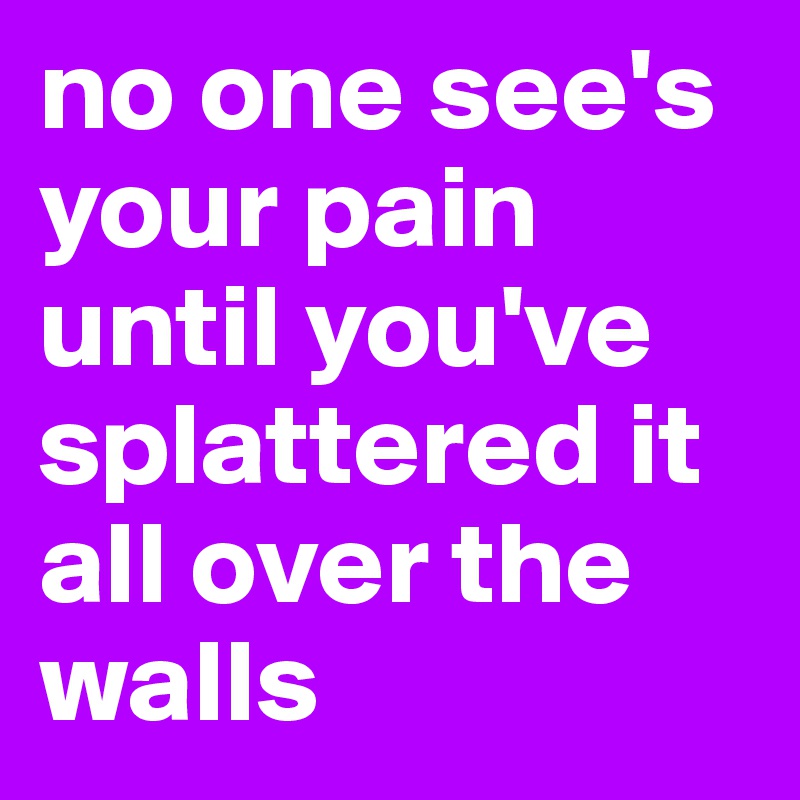 no one see's your pain until you've splattered it all over the walls