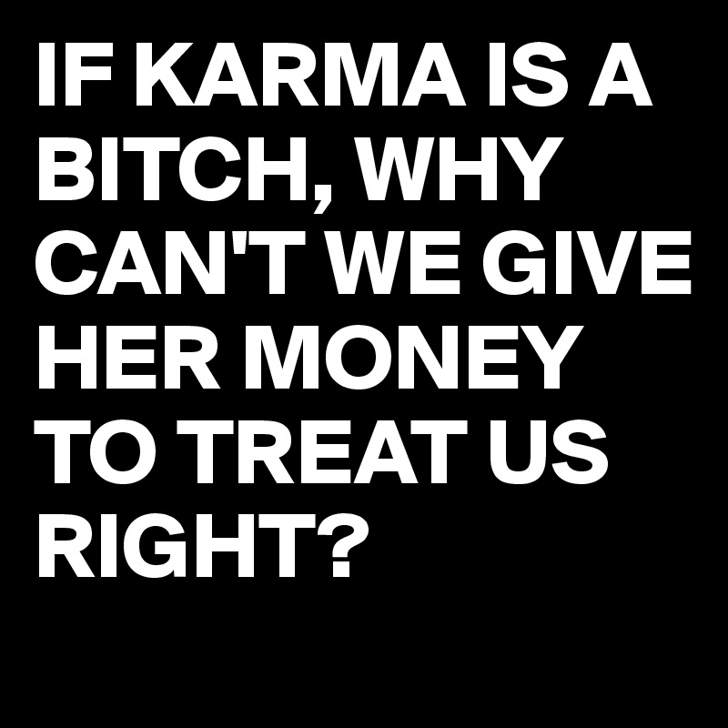 IF KARMA IS A BITCH, WHY CAN'T WE GIVE HER MONEY TO TREAT US RIGHT?