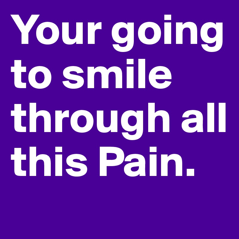 Your going to smile through all this Pain.