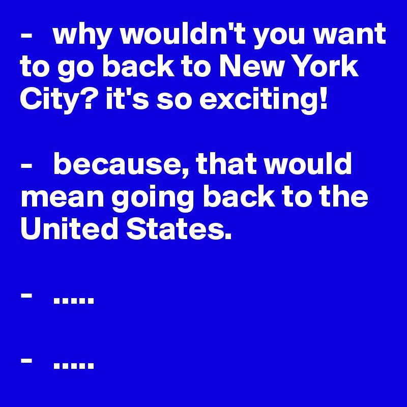 -   why wouldn't you want to go back to New York City? it's so exciting!

-   because, that would mean going back to the United States.

-   .....

-   .....