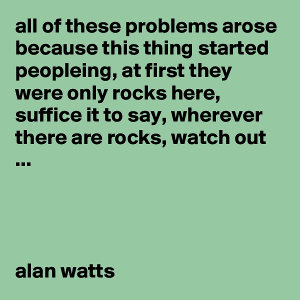 all of these problems arose because this thing started peopleing, at first they were only rocks here, suffice it to say, wherever there are rocks, watch out ...




alan watts