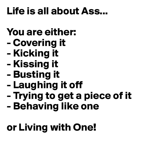 Life is all about Ass...

You are either:
- Covering it
- Kicking it
- Kissing it
- Busting it
- Laughing it off
- Trying to get a piece of it
- Behaving like one

or Living with One!