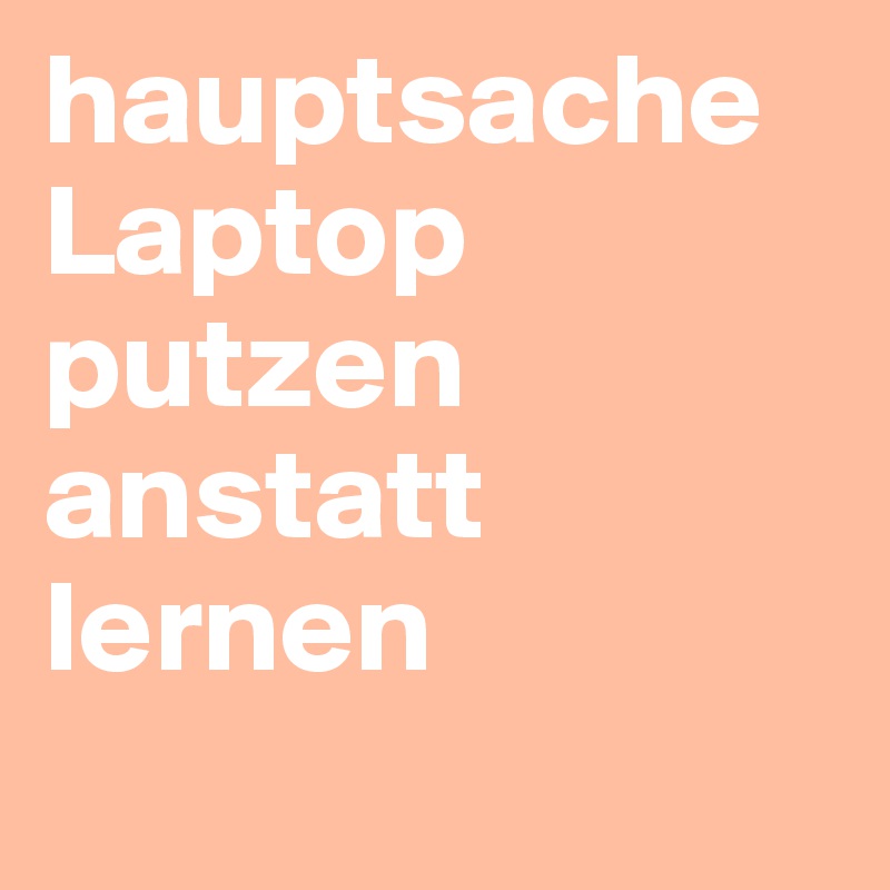 hauptsache Laptop putzen anstatt lernen
