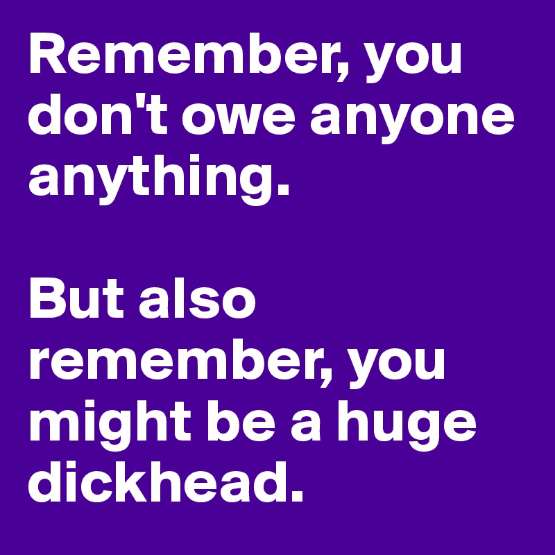 Remember, you don't owe anyone anything. 

But also remember, you might be a huge dickhead.