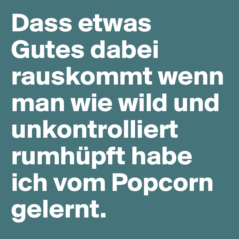 Dass etwas Gutes dabei rauskommt wenn man wie wild und unkontrolliert rumhüpft habe ich vom Popcorn gelernt.