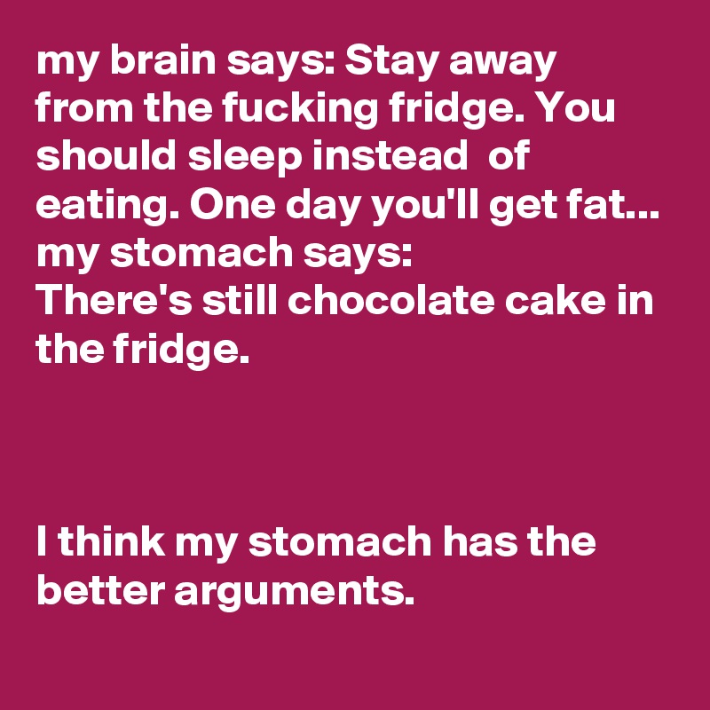 my brain says: Stay away from the fucking fridge. You should sleep instead  of eating. One day you'll get fat...
my stomach says:
There's still chocolate cake in the fridge. 



I think my stomach has the better arguments. 