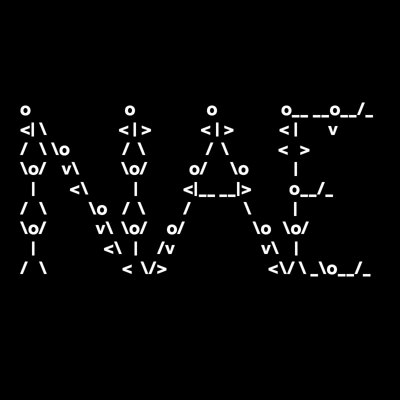 



o                         o                   o                 o__ __o__/_ <| \                   < | >             < | >            < |        v      
/   \ \o              /  \                /  \             <   >          
\o/    v\           \o/           o/      \o            |           
   |         <\            |            <|__ __|>          o__/_       
/   \           \o    /  \          /              \           |           
\o/             v\  \o/     o/                  \o   \o/         
   |                  <\   |     /v                       v\    |           
/   \                    <  \/>                           <\/ \ _\o__/_ 



