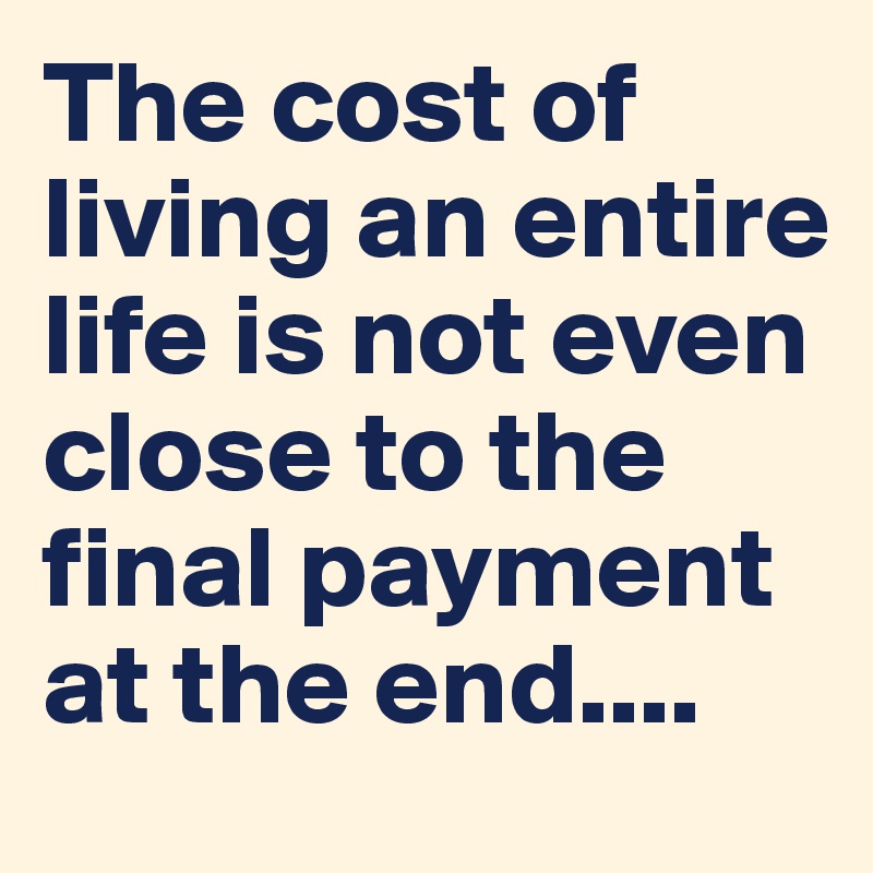 The cost of living an entire life is not even close to the final payment at the end....