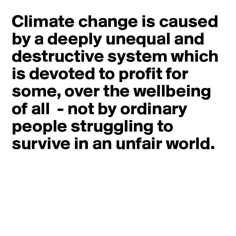 Climate change is caused by a deeply unequal and destructive system which is devoted to profit for some, over the wellbeing of all  - not by ordinary people struggling to survive in an unfair world. 



