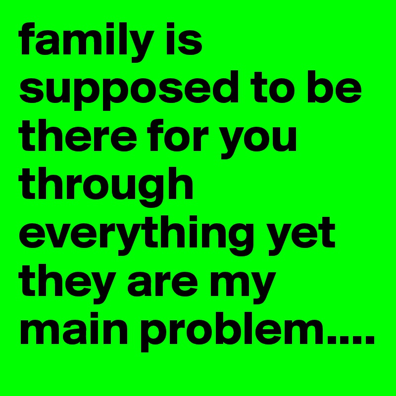 family is supposed to be there for you through everything yet they are my main problem.... 