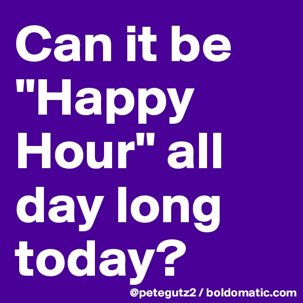 Can it be "Happy Hour" all day long today?