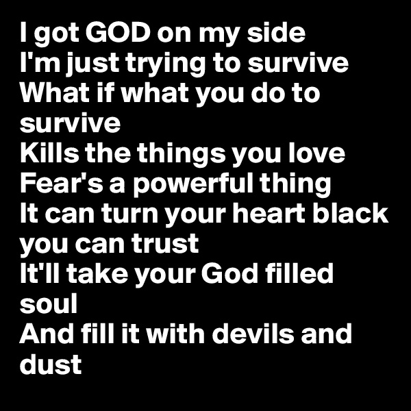 I got GOD on my side
I'm just trying to survive
What if what you do to survive
Kills the things you love
Fear's a powerful thing
It can turn your heart black you can trust
It'll take your God filled soul
And fill it with devils and dust