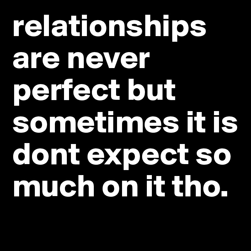 relationships are never perfect but sometimes it is dont expect so much on it tho. 