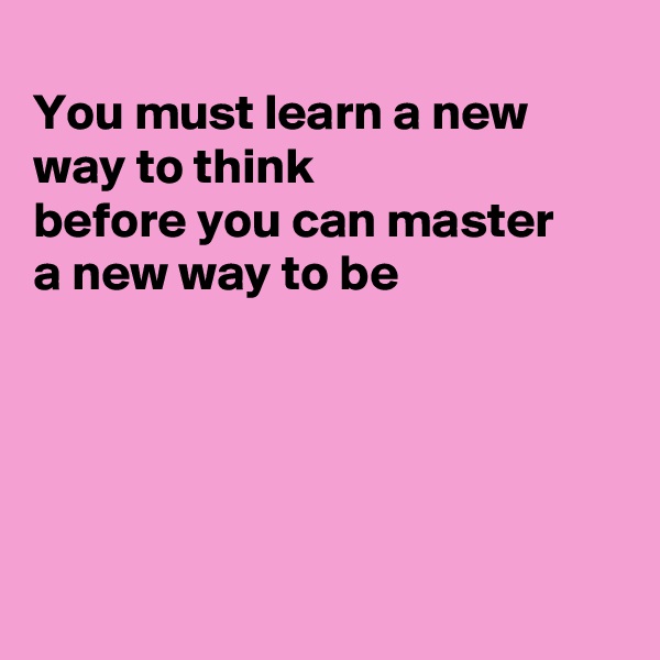 
You must learn a new way to think
before you can master 
a new way to be





