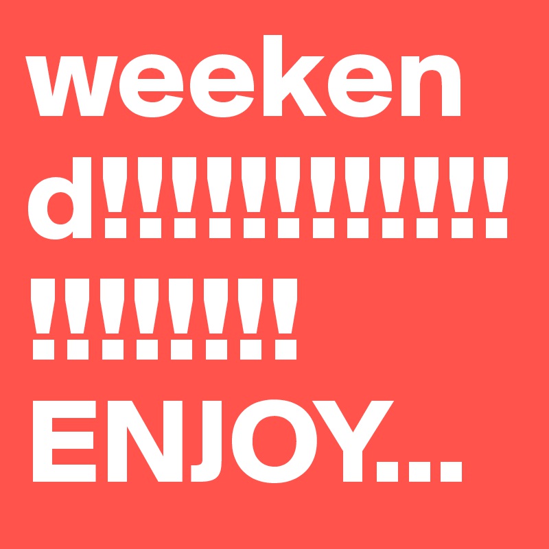 weekend!!!!!!!!!!!!!!!!!!!!ENJOY...