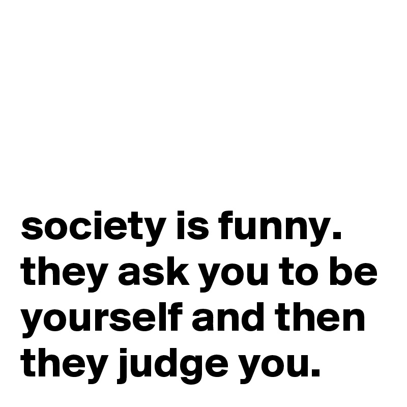 society is funny. they ask you to be yourself and then they judge you ...