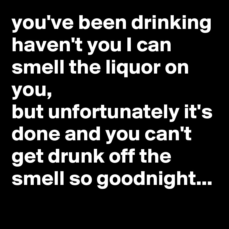 you've been drinking haven't you I can smell the liquor on you,
but unfortunately it's done and you can't get drunk off the smell so goodnight...
