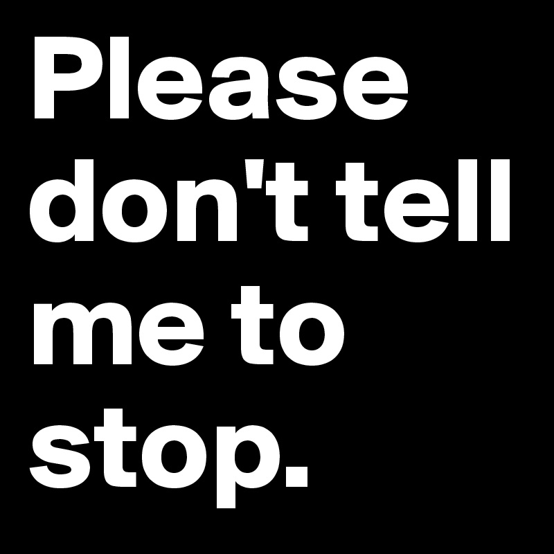 Please don't tell me to stop. 