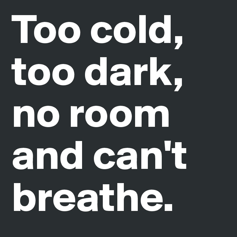 Too cold, too dark, no room and can't breathe.