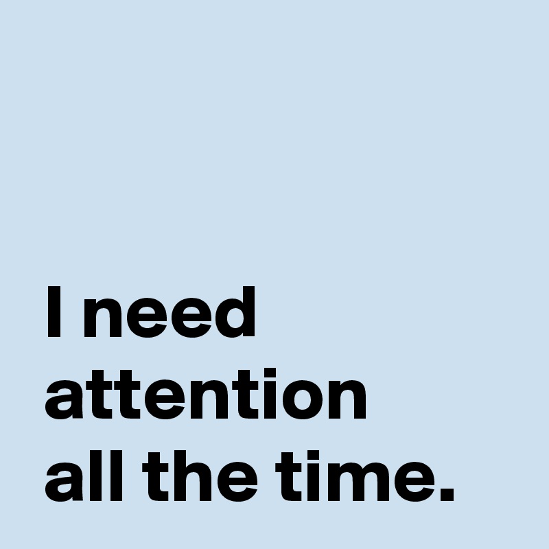 


 I need
 attention 
 all the time.