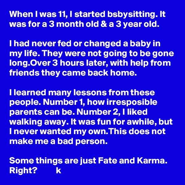 When I was 11, I started bsbysitting. It was for a 3 month old & a 3 year old. 

I had never fed or changed a baby in my life. They were not going to be gone long.Over 3 hours later, with help from friends they came back home.

I learned many lessons from these people. Number 1, how irresposible parents can be. Number 2, I liked walking away. It was fun for awhile, but I never wanted my own.This does not make me a bad person. 

Some things are just Fate and Karma. Right?          k 