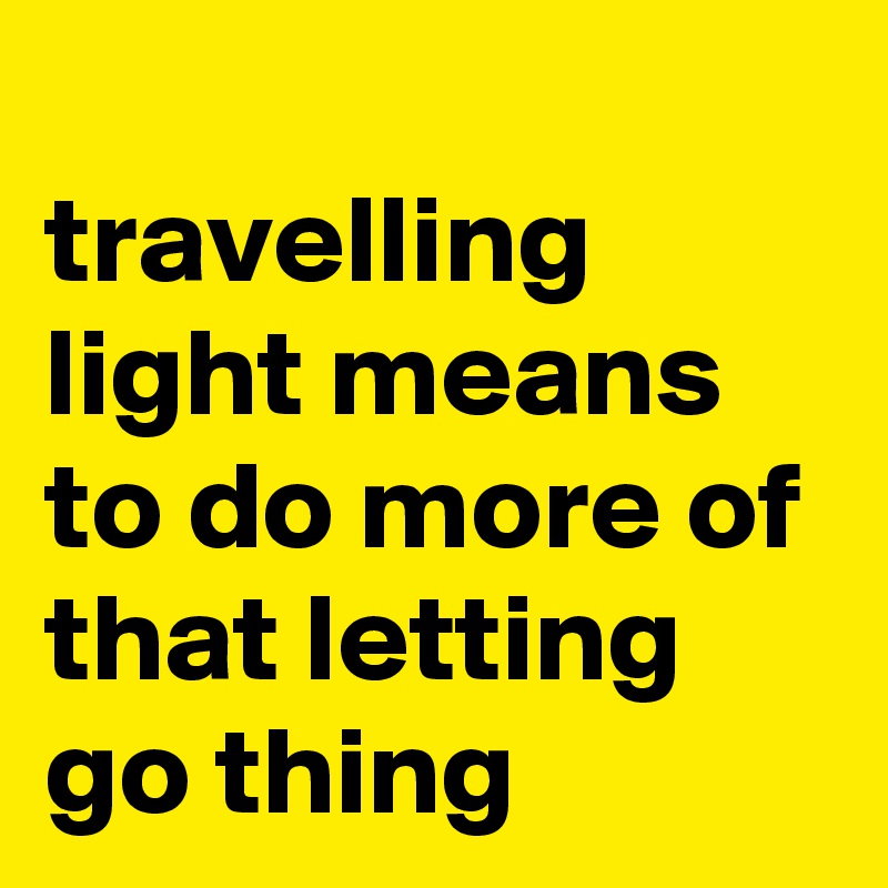 
travelling light means to do more of that letting go thing