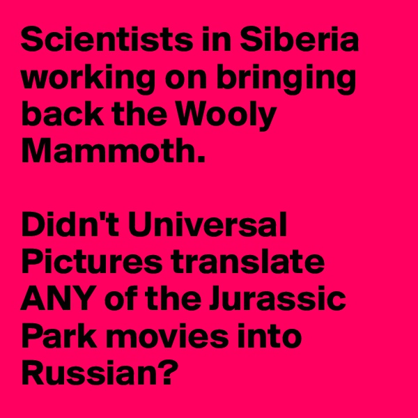 Scientists in Siberia working on bringing back the Wooly Mammoth.

Didn't Universal Pictures translate ANY of the Jurassic Park movies into Russian?