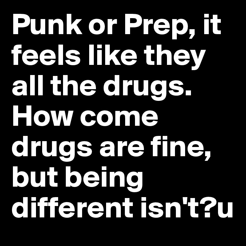 Punk or Prep, it feels like they all the drugs.
How come drugs are fine, but being different isn't?u