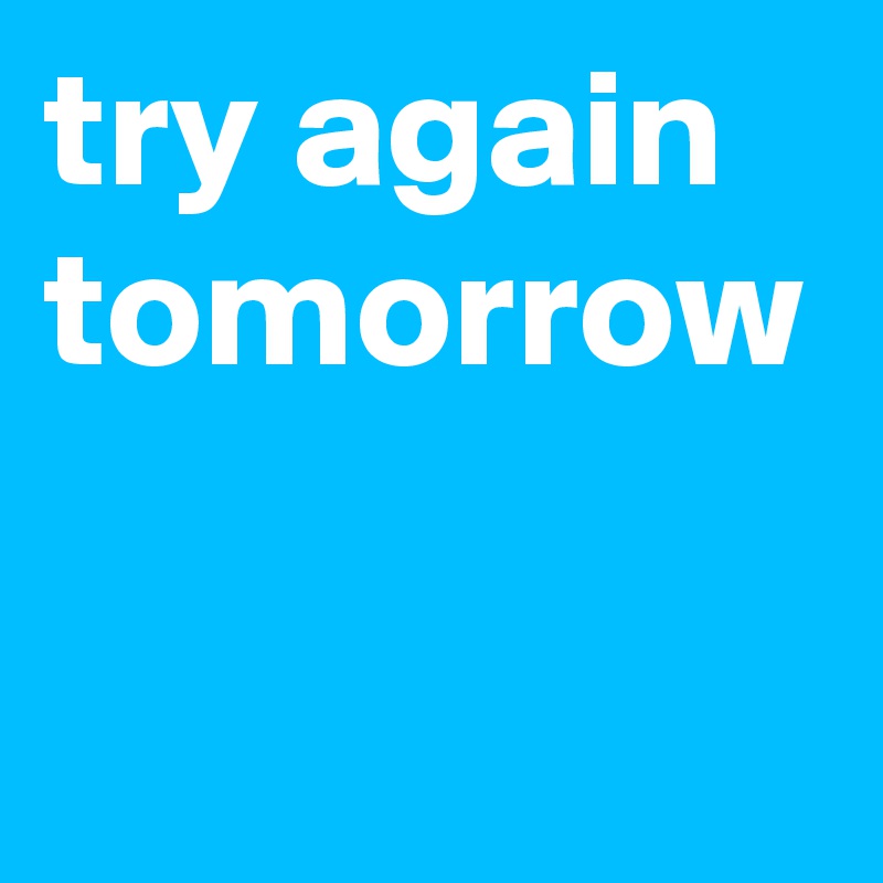 try again tomorrow