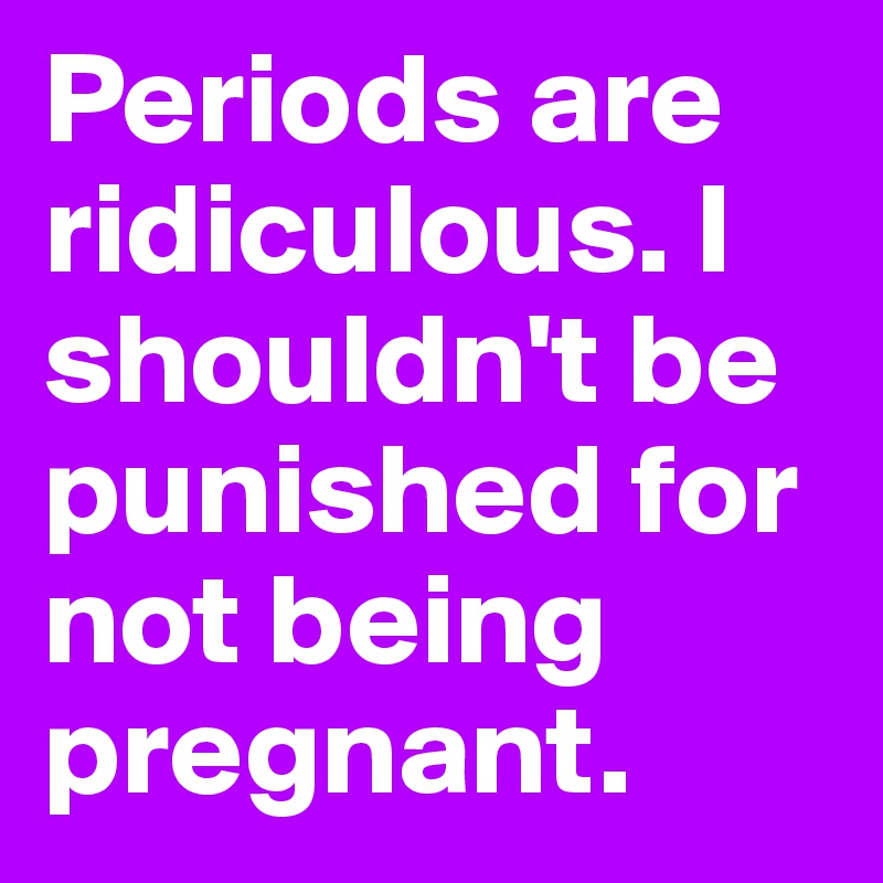 Periods are ridiculous. I shouldn't be punished for not being pregnant.