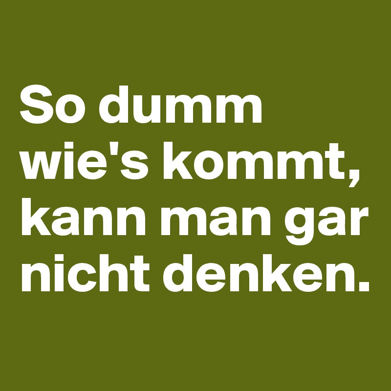 
So dumm wie's kommt, kann man gar nicht denken. 
