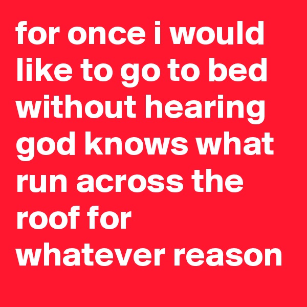 for once i would like to go to bed without hearing god knows what run across the roof for whatever reason