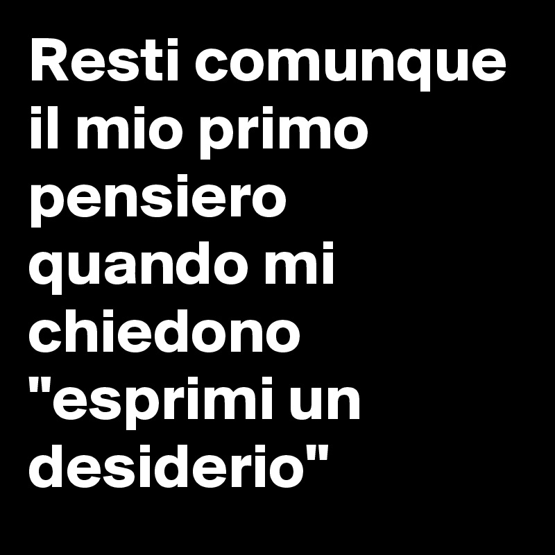 Resti comunque il mio primo pensiero quando mi chiedono "esprimi un desiderio" 