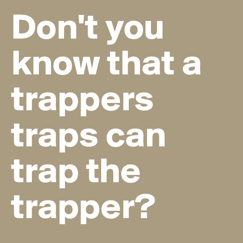 Don't you know that a trappers traps can trap the trapper?