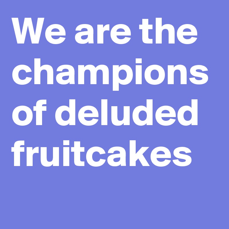 We are the champions of deluded fruitcakes