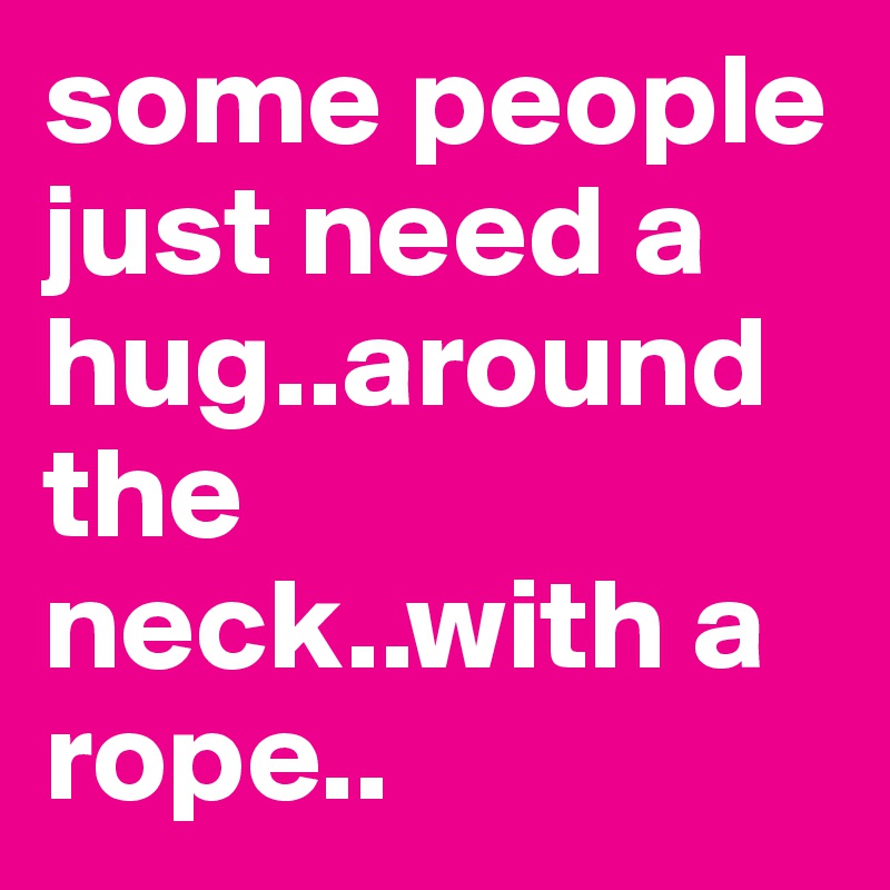 some people just need a hug..around the neck..with a rope..