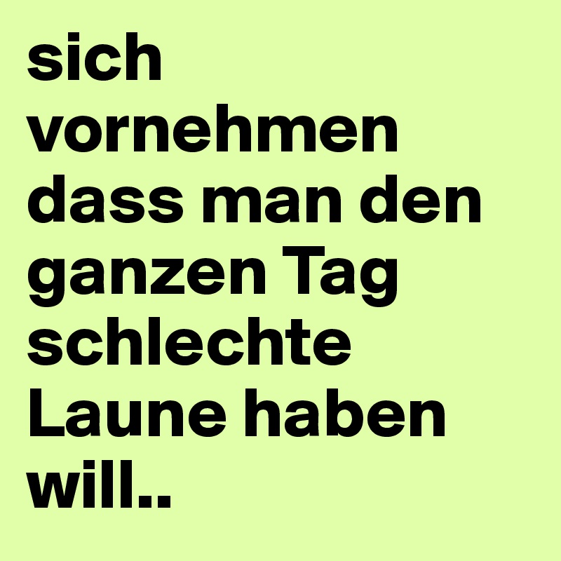 sich vornehmen dass man den ganzen Tag schlechte Laune haben will..