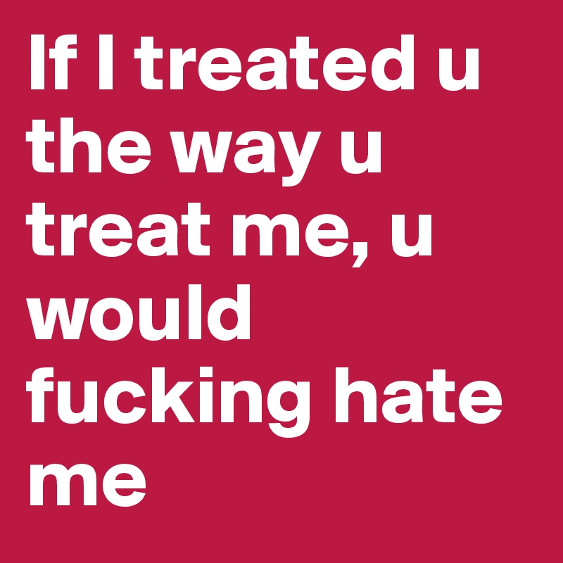 If I treated u the way u treat me, u would fucking hate me