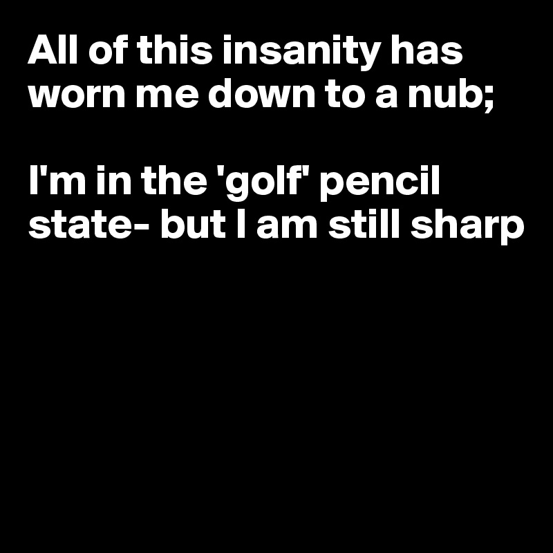 All of this insanity has worn me down to a nub;

I'm in the 'golf' pencil state- but I am still sharp





