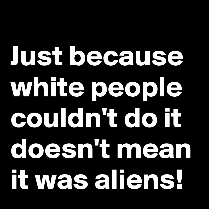 
Just because white people couldn't do it doesn't mean it was aliens!