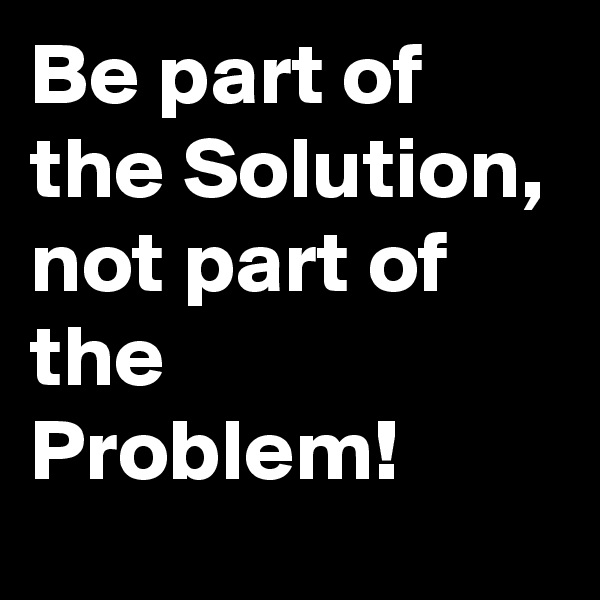 Be part of the Solution, not part of the Problem!