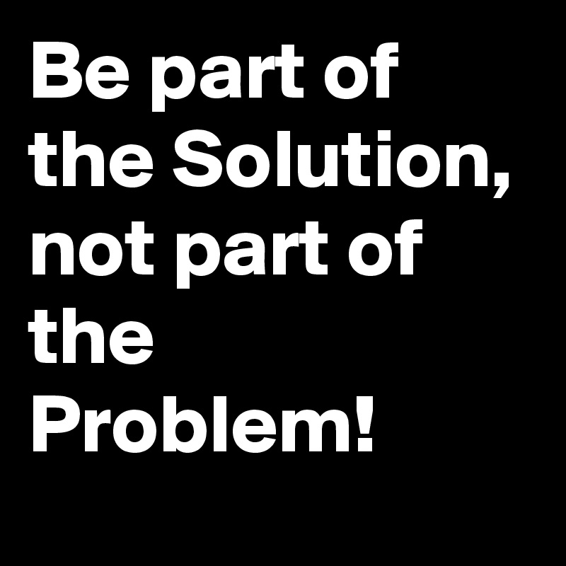 Be part of the Solution, not part of the Problem!
