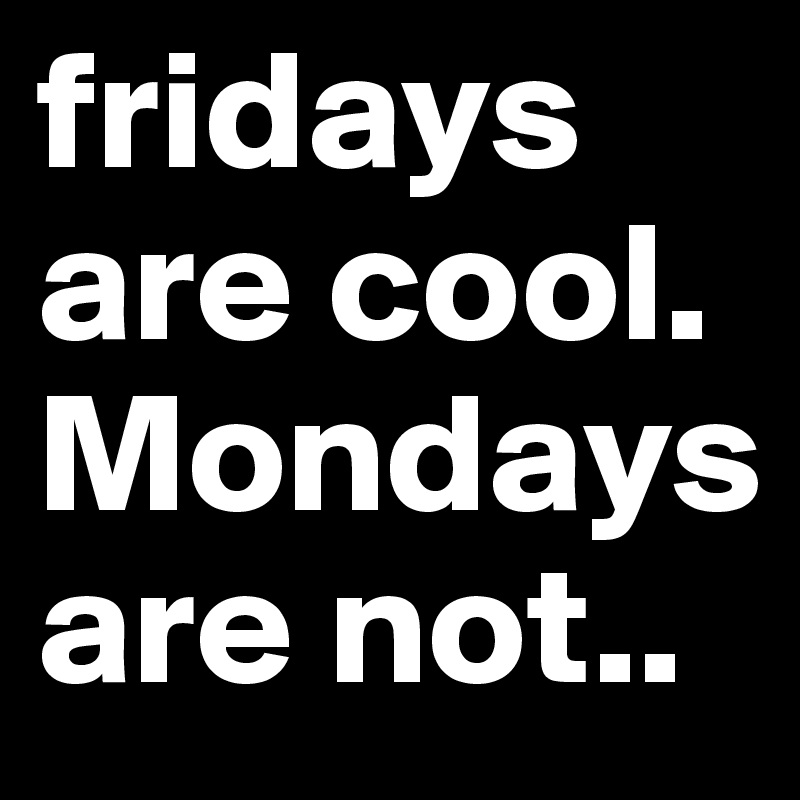 fridays are cool.
Mondays are not..