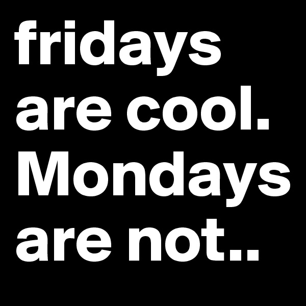 fridays are cool.
Mondays are not..