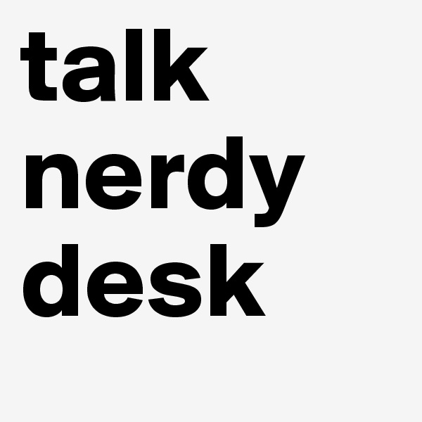 talk nerdy desk