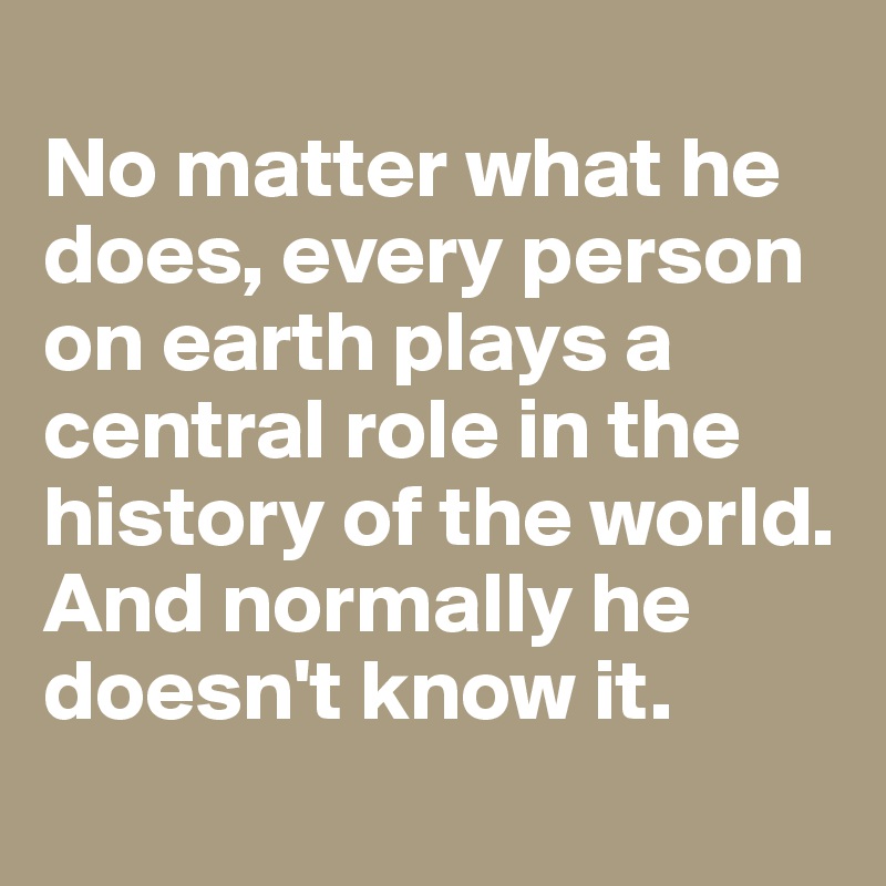 
No matter what he does, every person on earth plays a central role in the history of the world. And normally he doesn't know it.
