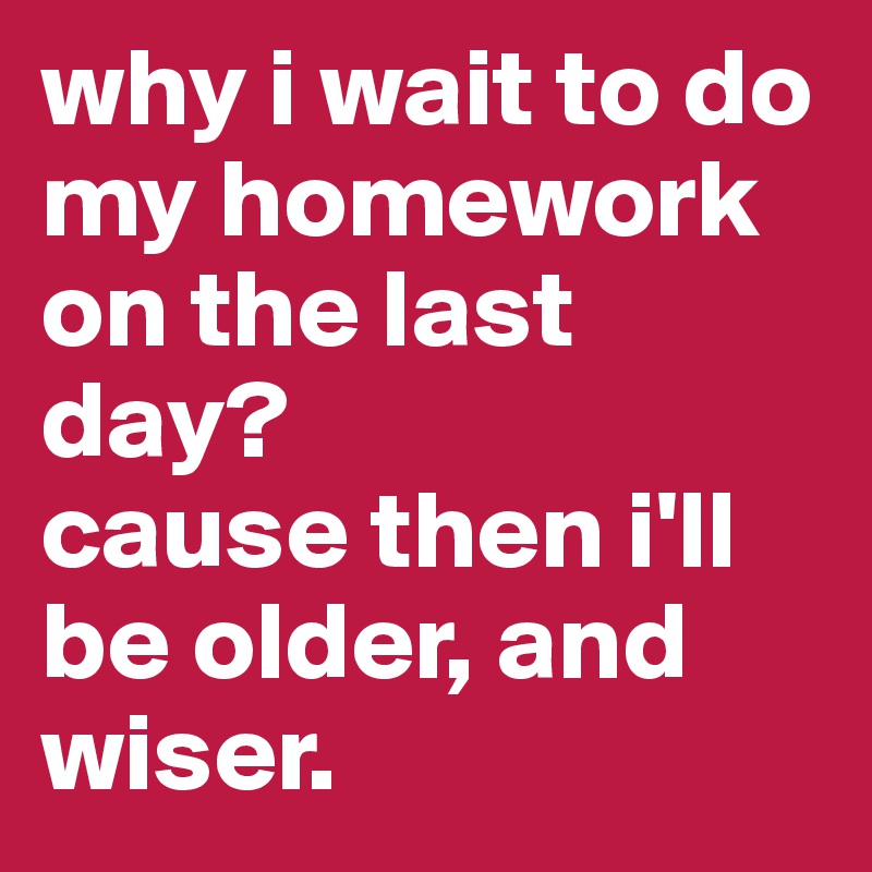 why i wait to do my homework on the last day?
cause then i'll be older, and wiser. 